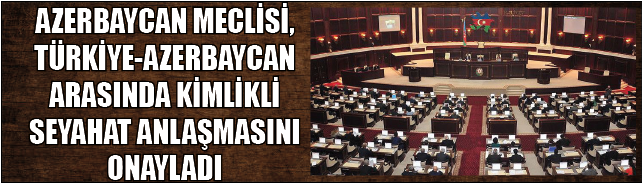 AZERBAYCAN MECLİSİ, TÜRKİYE-AZERBAYCAN ARASINDA KİMLİKLİ SEYAHAT ANLAŞMASINI ONAYLADI