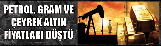 PETROL, GRAM VE ÇEYREK ALTIN FİYATLARI DÜŞTÜ